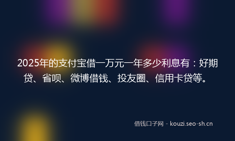 2025年的支付宝借一万元一年多少利息有：好期贷、省呗、微博借钱、投友圈、信用卡贷等。