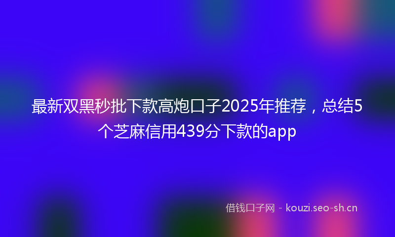 最新双黑秒批下款高炮口子2025年推荐，总结5个芝麻信用439分下款的app