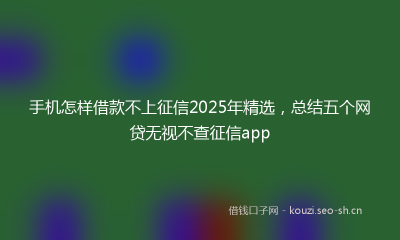 手机怎样借款不上征信2025年精选,总结五个网贷无视不查征信app