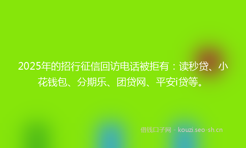 2025年的招行征信回访电话被拒有：读秒贷、小花钱包、分期乐、团贷网、平安i贷等。