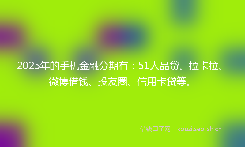 2025年的手机金融分期有：51人品贷、拉卡拉、微博借钱、投友圈、信用卡贷等。