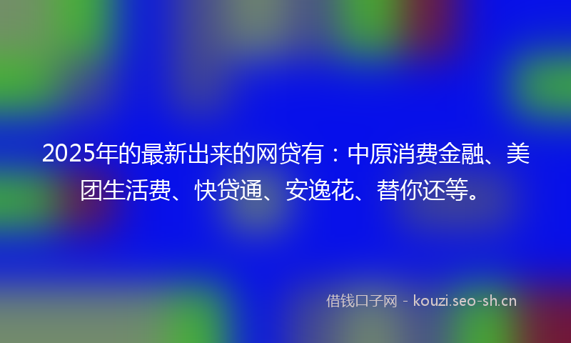 2025年的最新出来的网贷有：中原消费金融、美团生活费、快贷通、安逸花、替你还等。