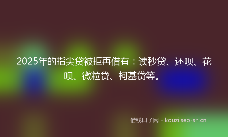 2025年的指尖贷被拒再借有：读秒贷、还呗、花呗、微粒贷、柯基贷等。