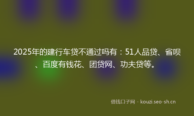 2025年的建行车贷不通过吗有：51人品贷、省呗、百度有钱花、团贷网、功夫贷等。