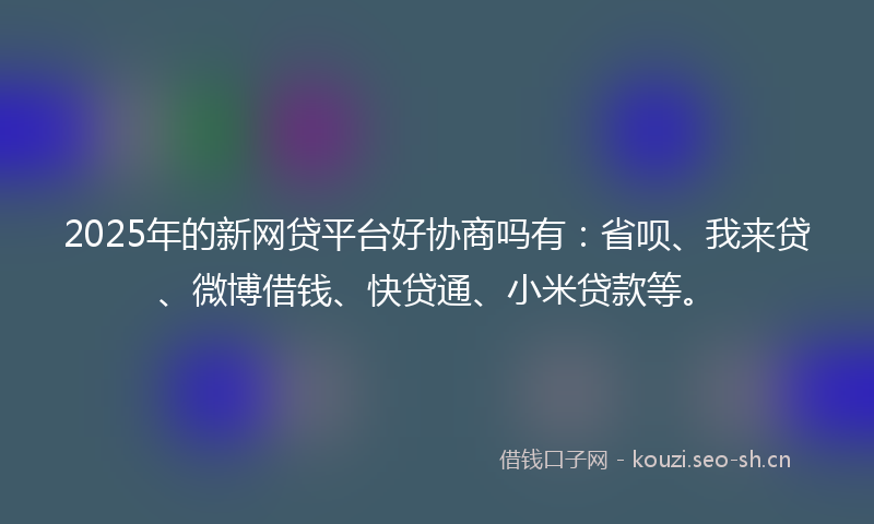 2025年的新网贷平台好协商吗有：省呗、我来贷、微博借钱、快贷通、小米贷款等。