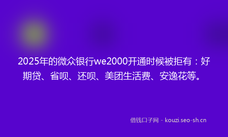 2025年的微众银行we2000开通时候被拒有：好期贷、省呗、还呗、美团生活费、安逸花等。