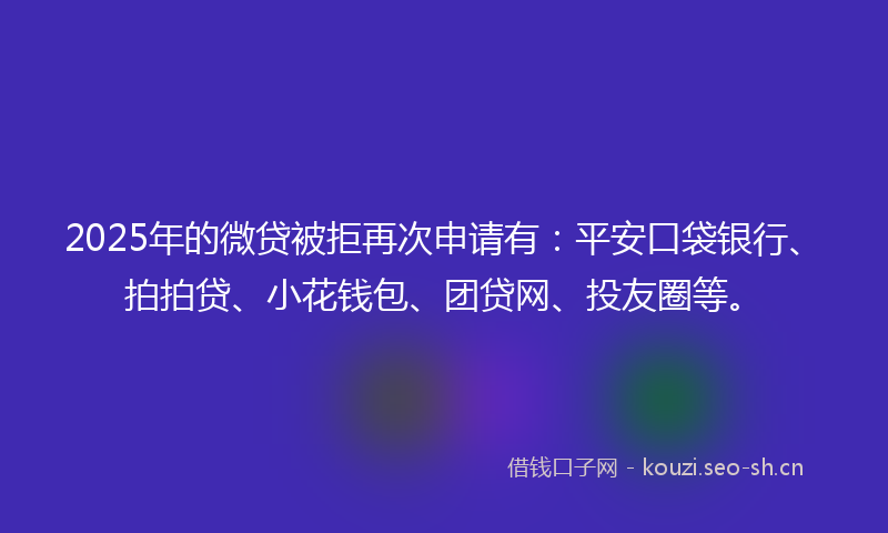 2025年的微贷被拒再次申请有：平安口袋银行、拍拍贷、小花钱包、团贷网、投友圈等。