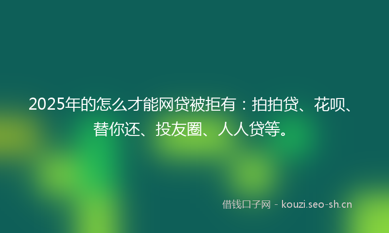 2025年的怎么才能网贷被拒有：拍拍贷、花呗、替你还、投友圈、人人贷等。