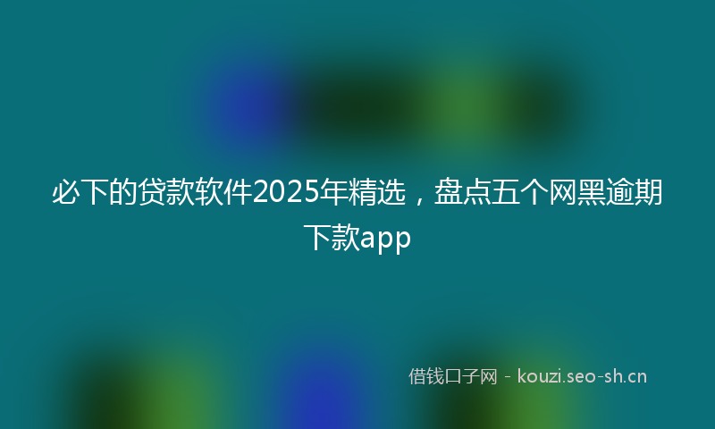 必下的贷款软件2025年精选，盘点五个网黑逾期下款app