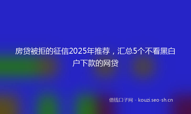 房贷被拒的征信2025年推荐，汇总5个不看黑白户下款的网贷