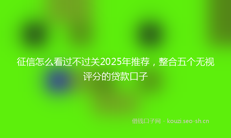 征信怎么看过不过关2025年推荐，整合五个无视评分的贷款口子