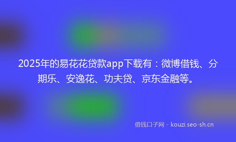 2025年的易花花贷款app下载有：微博借钱、分期乐、安逸花、功夫贷、京东金融等。