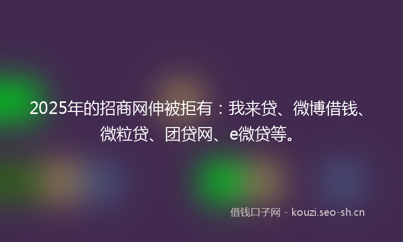2025年的招商网伸被拒有：我来贷、微博借钱、微粒贷、团贷网、e微贷等。