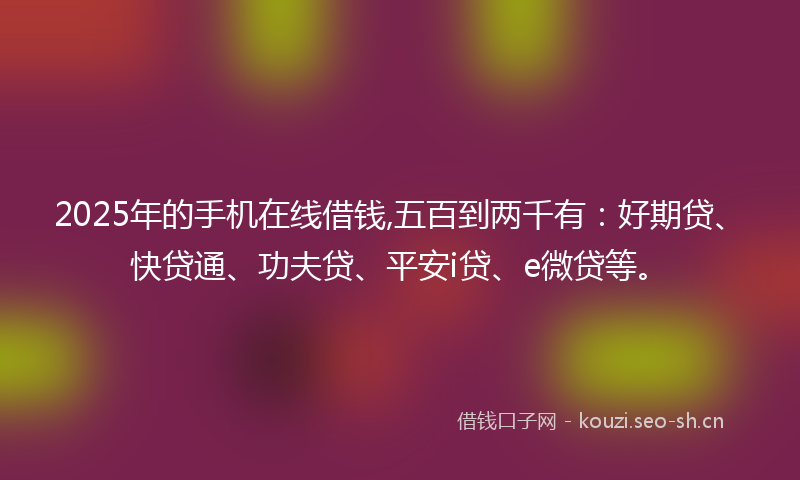 2025年的手机在线借钱,五百到两千有：好期贷、快贷通、功夫贷、平安i贷、e微贷等。