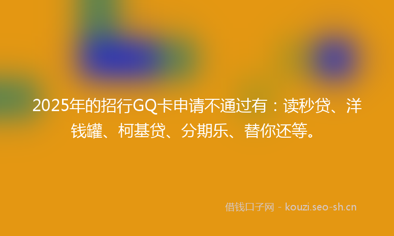 2025年的招行GQ卡申请不通过有:读秒贷、洋钱罐、柯基贷、分期乐、替你还等。