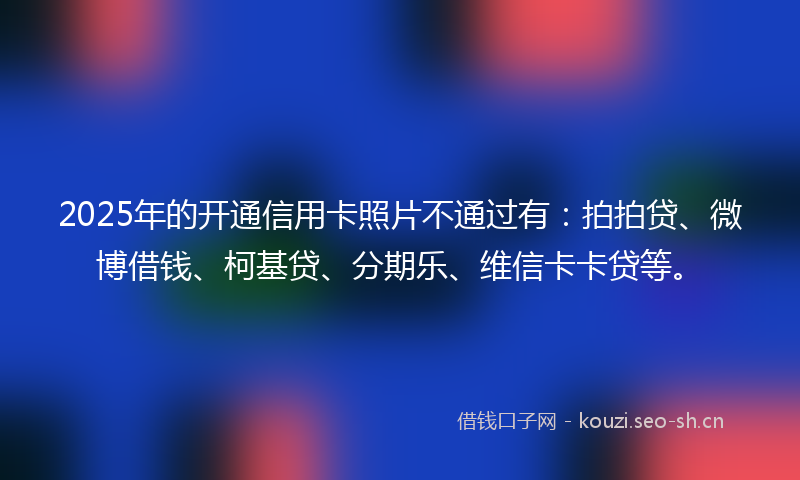 2025年的开通信用卡照片不通过有：拍拍贷、微博借钱、柯基贷、分期乐、维信卡卡贷等。