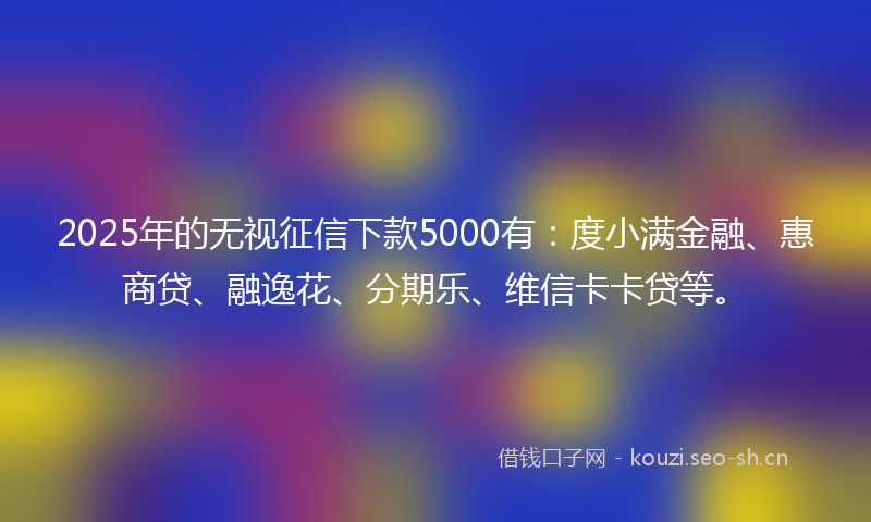 2025年的无视征信下款5000有:度小满金融、惠商贷、融逸花、分期乐、维信卡卡贷等。