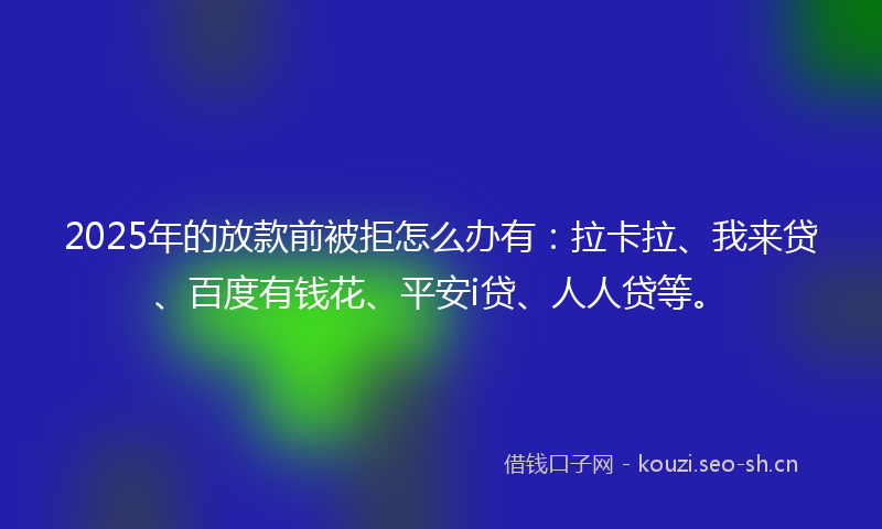 2025年的放款前被拒怎么办有：拉卡拉、我来贷、百度有钱花、平安i贷、人人贷等。