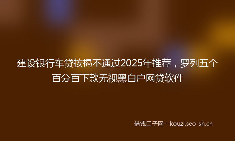 建设银行车贷按揭不通过2025年推荐，罗列五个百分百下款无视黑白户网贷软件