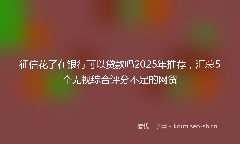征信花了在银行可以贷款吗2025年推荐，汇总5个无视综合评分不足的网贷