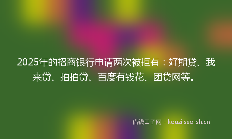 2025年的招商银行申请两次被拒有：好期贷、我来贷、拍拍贷、百度有钱花、团贷网等。