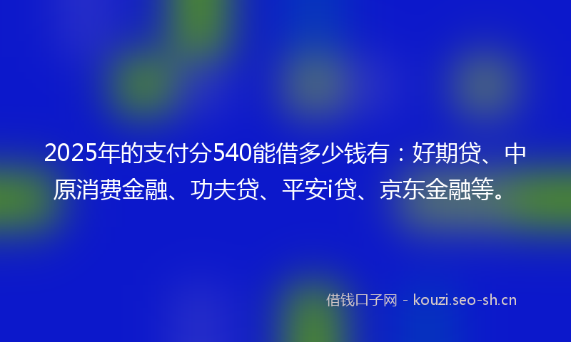 2025年的支付分540能借多少钱有：好期贷、中原消费金融、功夫贷、平安i贷、京东金融等。