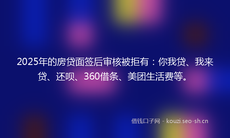 2025年的房贷面签后审核被拒有：你我贷、我来贷、还呗、360借条、美团生活费等。