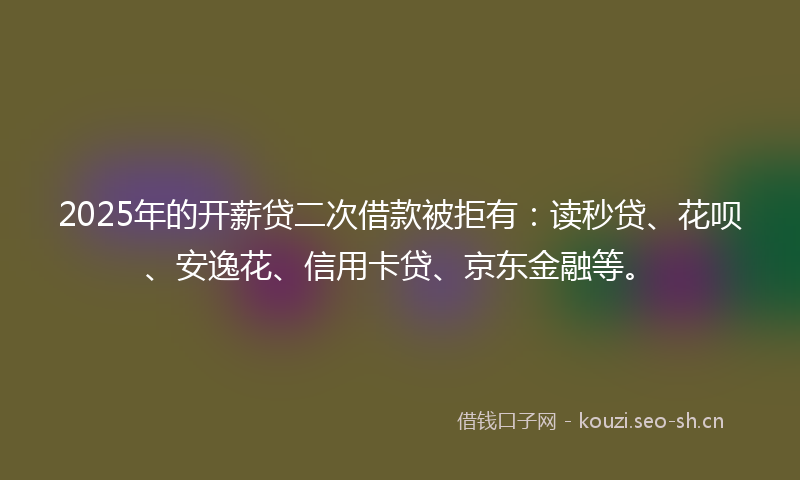 2025年的开薪贷二次借款被拒有：读秒贷、花呗、安逸花、信用卡贷、京东金融等。
