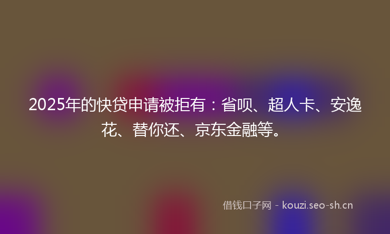 2025年的快贷申请被拒有：省呗、超人卡、安逸花、替你还、京东金融等。