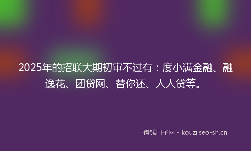 2025年的招联大期初审不过有：度小满金融、融逸花、团贷网、替你还、人人贷等。