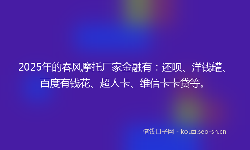2025年的春风摩托厂家金融有：还呗、洋钱罐、百度有钱花、超人卡、维信卡卡贷等。