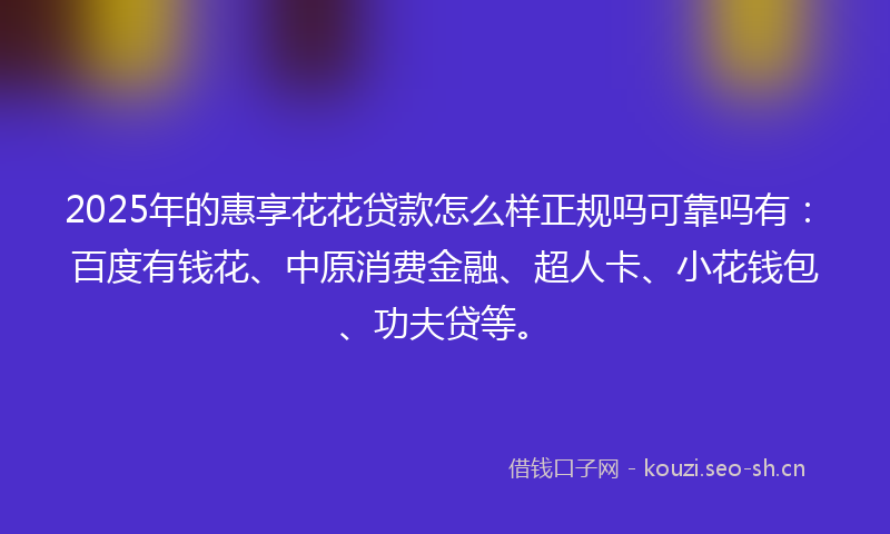 2025年的惠享花花贷款怎么样正规吗可靠吗有:百度有钱花、中原消费金融、超人卡、小花钱包、功夫贷等。
