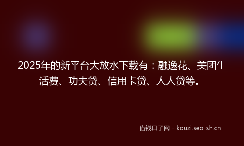 2025年的新平台大放水下载有：融逸花、美团生活费、功夫贷、信用卡贷、人人贷等。