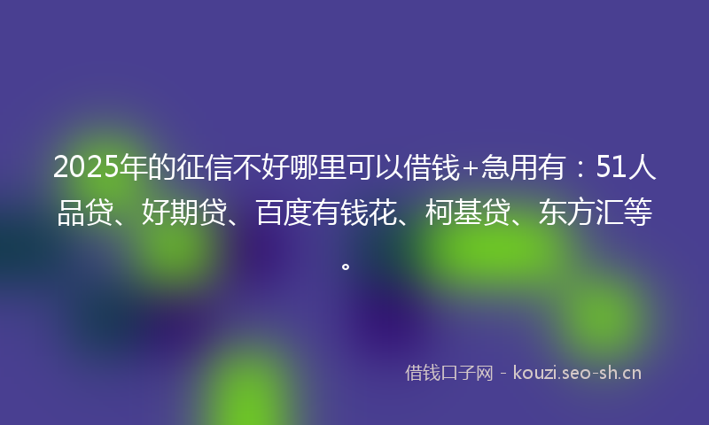 2025年的征信不好哪里可以借钱+急用有：51人品贷、好期贷、百度有钱花、柯基贷、东方汇等。