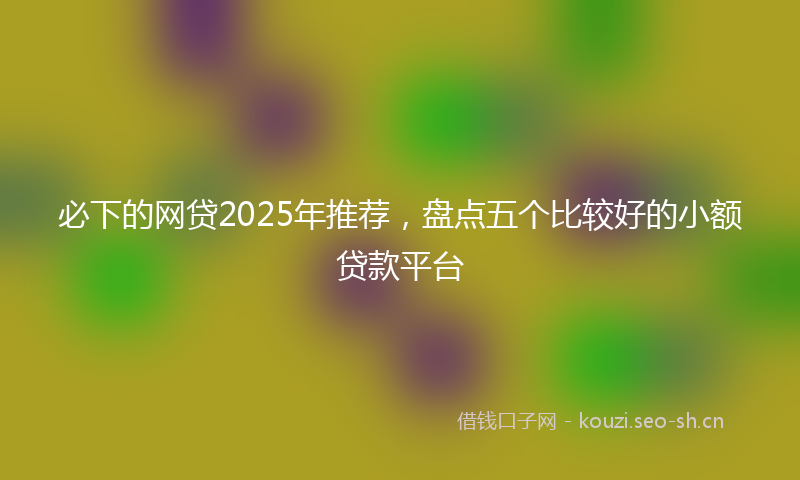 必下的网贷2025年推荐，盘点五个比较好的小额贷款平台