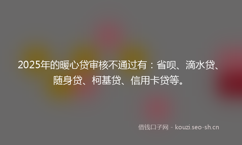 2025年的暖心贷审核不通过有：省呗、滴水贷、随身贷、柯基贷、信用卡贷等。