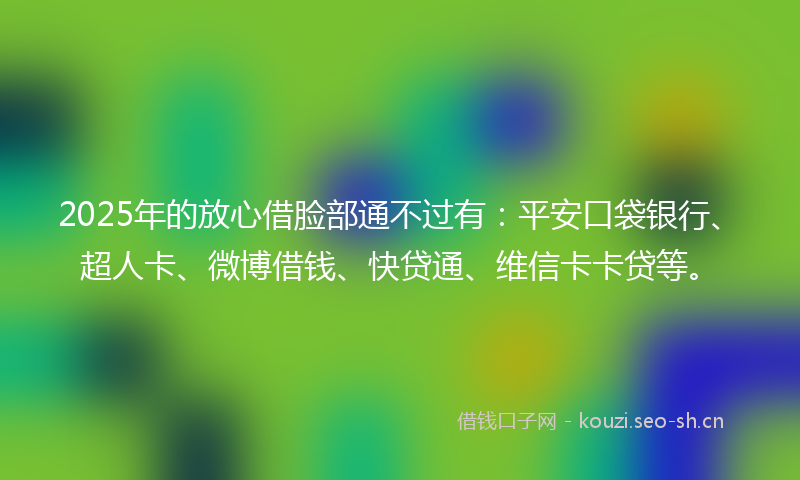 2025年的放心借脸部通不过有：平安口袋银行、超人卡、微博借钱、快贷通、维信卡卡贷等。