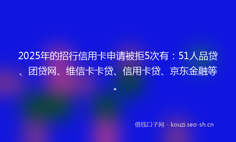2025年的招行信用卡申请被拒5次有：51人品贷、团贷网、维信卡卡贷、信用卡贷、京东金融等。
