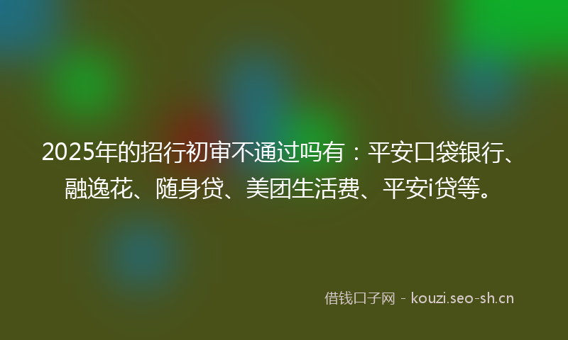 2025年的招行初审不通过吗有:平安口袋银行、融逸花、随身贷、美团生活费、平安i贷等。