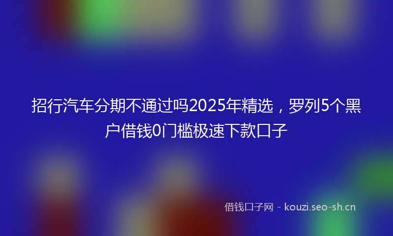 招行汽车分期不通过吗2025年精选，罗列5个黑户借钱0门槛极速下款口子