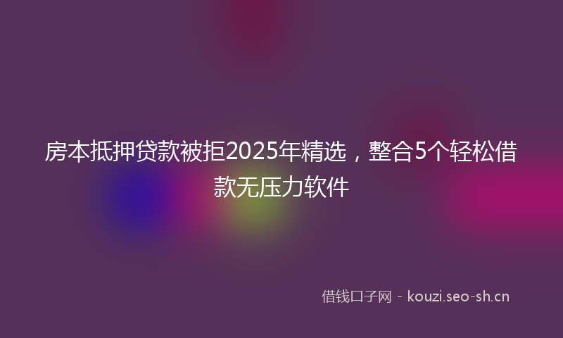 房本抵押贷款被拒2025年精选，整合5个轻松借款无压力软件
