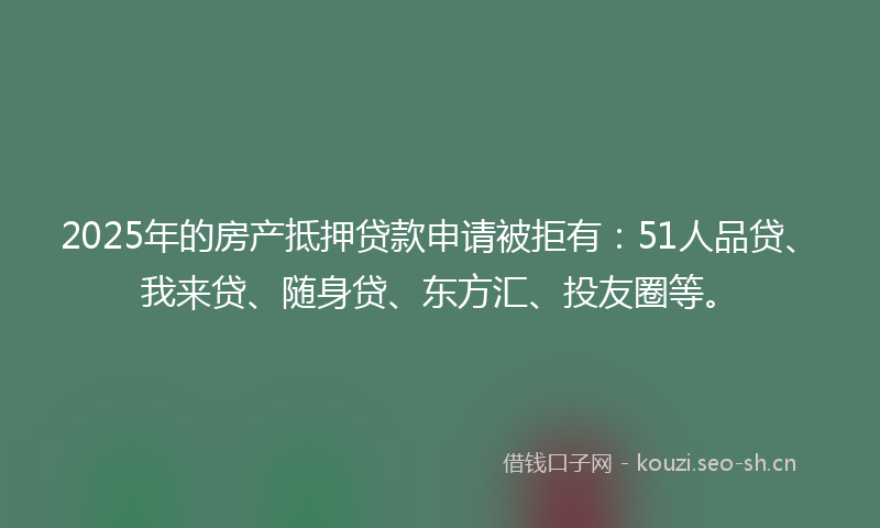2025年的房产抵押贷款申请被拒有：51人品贷、我来贷、随身贷、东方汇、投友圈等。