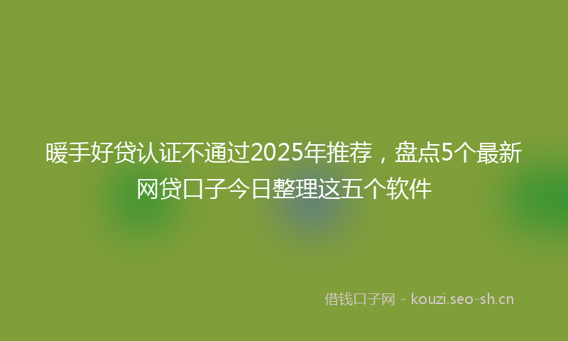 暖手好贷认证不通过2025年推荐，盘点5个最新网贷口子今日整理这五个软件