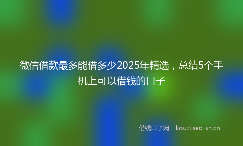 微信借款最多能借多少2025年精选，总结5个手机上可以借钱的口子