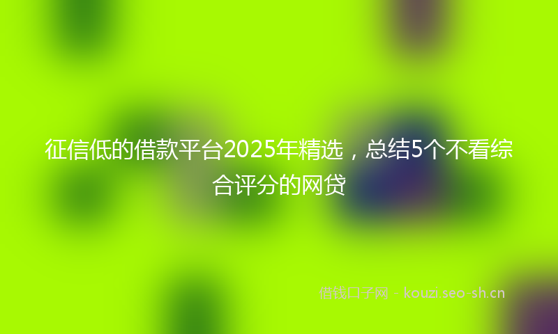 征信低的借款平台2025年精选，总结5个不看综合评分的网贷