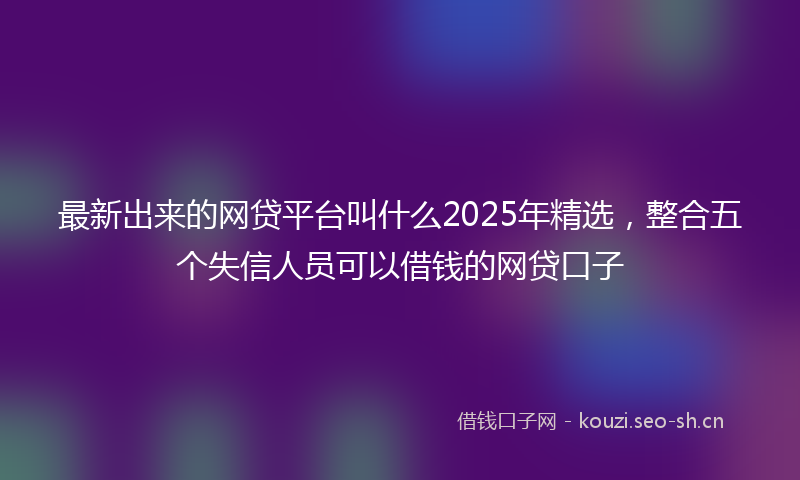 最新出来的网贷平台叫什么2025年精选，整合五个失信人员可以借钱的网贷口子