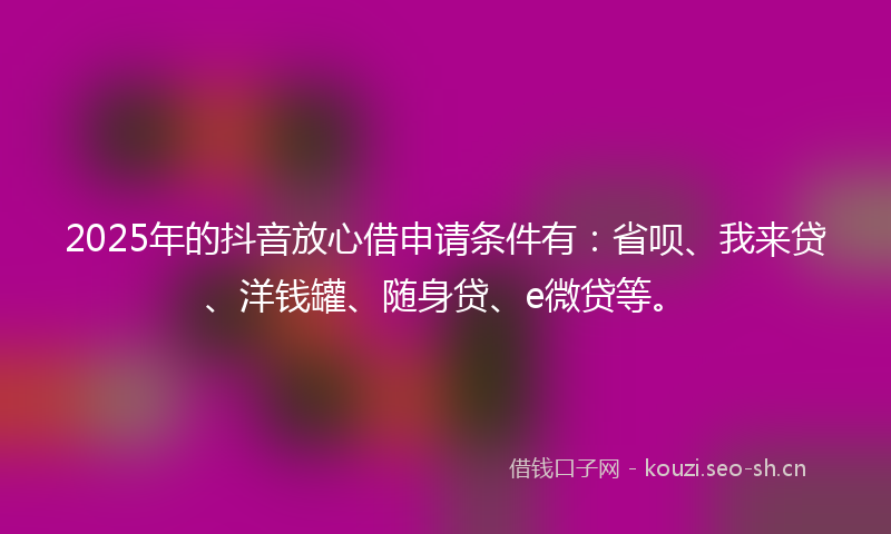 2025年的抖音放心借申请条件有:省呗、我来贷、洋钱罐、随身贷、e微贷等。