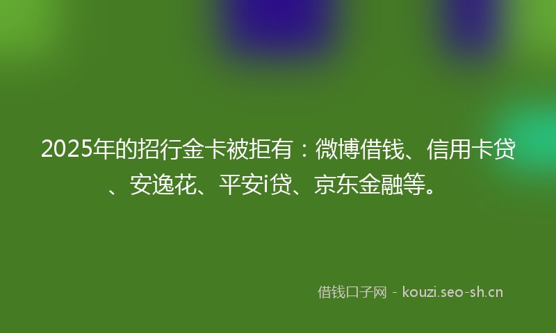 2025年的招行金卡被拒有：微博借钱、信用卡贷、安逸花、平安i贷、京东金融等。