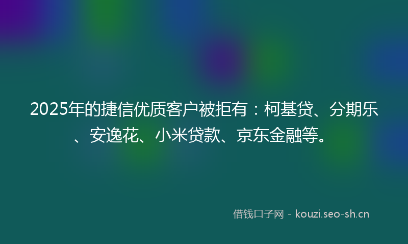 2025年的捷信优质客户被拒有：柯基贷、分期乐、安逸花、小米贷款、京东金融等。