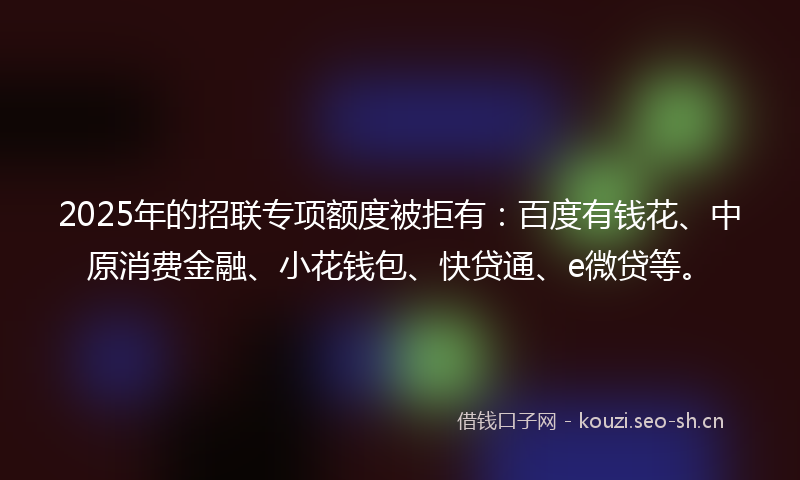 2025年的招联专项额度被拒有：百度有钱花、中原消费金融、小花钱包、快贷通、e微贷等。